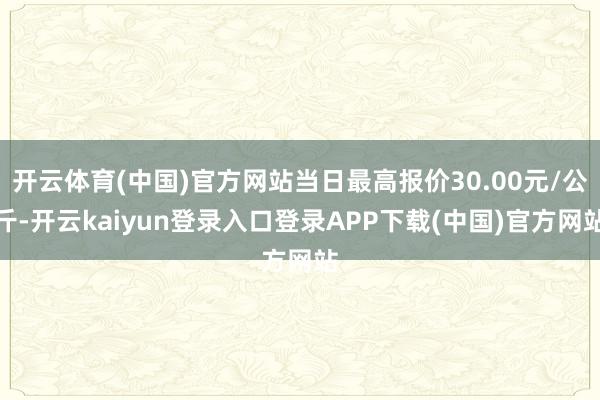 开云体育(中国)官方网站当日最高报价30.00元/公斤-开云kaiyun登录入口登录APP下载(中国)官方网站