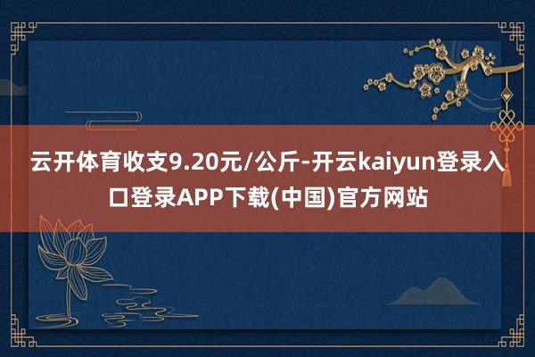 云开体育收支9.20元/公斤-开云kaiyun登录入口登录APP下载(中国)官方网站