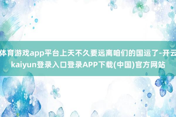 体育游戏app平台上天不久要远离咱们的国运了-开云kaiyun登录入口登录APP下载(中国)官方网站